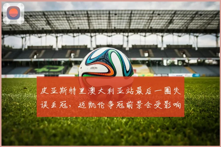 皮亚斯特里澳大利亚站最后一圈失误丢冠,迈凯伦争冠前景会受影响吗?