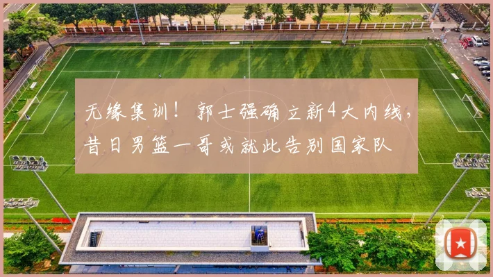 无缘集训！郭士强确立新4大内线，昔日男篮一哥或就此告别国家队